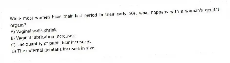 While most women have their last period in their early 50s, what happens with a woman's genital organs?
A) Vaginal walls shrink.
B) Vaginal lubrication increases.
C) The quantity of pubic hair increases.
D) The external genitalia increase in size.