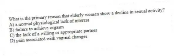 What is the primary reason that elderly women show a decline in sexual activity?
A) a normal physiological lack of interest
B) failure to achieve orgasm
C) the lack of a willing or appropriate partner
D) pain associated with vaginal changes