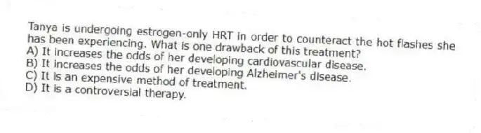 Tanya is undergoing estrogen-only HRT in order to counteract the hot flashes she has been experiencing. What is one drawback of this treatment?
A) It increases the odds of her developing cardiovascular disease.
B) It increases the odds of her developing Alzheimer's disease.
C) It is an expensive method of treatment.
D) It is a controversial therapy.