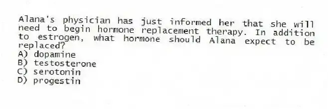 Alana's physician has just informed her that she will need to begin hormone replacement therapy. In addition to estrogen, what hormone should Alana expect to be replaced?
A) dopamine
B) testosterone
C) serotonin
D) progestin