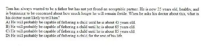 Tom has always wanted to be a father but has not yet found an acceptable partner. He is now 35 years old, healthy, and is beginning to be concerned about how much longer he will remain fertile. When he asks his doctor about this, what is his doctor most likely to tell him?
A) He will probably be capable of fathering a child until he is about 45 years old.
B) He will probably be capable of fathering a child until he is about 65 years old.
C) He will probably be capable of fathering a child until he is about 85 years old.
D) He will probably be capable of fathering a child for the rest of his life.