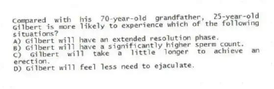 Compared with his 70-year-old grandfather, 25-year-old Gilbert is more likely to experience which of the following situations?
A) Gilbert will have an extended resolution phase.
B) Gilbert will have a significantly higher sperm count.
C) Gilbert will take a little longer to achieve an erection.
D) Gilbert will feel less need to ejaculate.