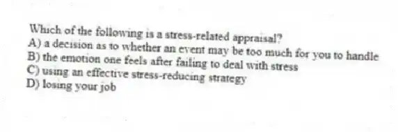 Which of the following is a stress-related appraisal?
A) a decision as to whether an event may be too much for you to handle
B) the emotion one feels after failing to deal with stress
C) using an effective stress-reducing strategy
D) losing your job