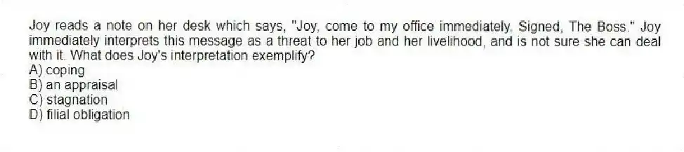 Joy reads a note on her desk which says, "Joy, come to my office immediately. Signed, The Boss." Joy immediately interprets this message as a threat to her job and her livelihood, and is not sure she can deal with it. What does Joy's interpretation exemplify?
A) coping
B) an appraisal
C) stagnation
D) filial obligation