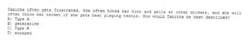 Tabitha often gets frustrated. She often honks her horn and yells at other drivers, and she will often throw her racket if she gets beat playing tennis. How would Tabitha be best described?
A) Type A
B) generative
C) Type B
D) enraged