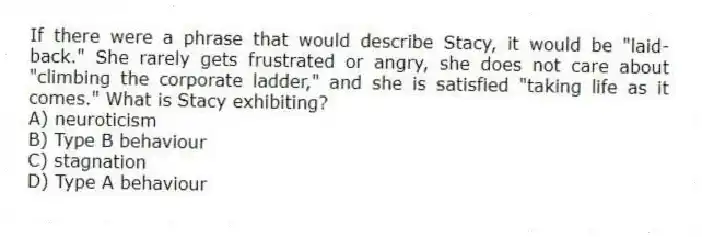 If there were a phrase that would describe Stacy, it would be "laid-back." She rarely gets frustrated or angry, she does not care about "climbing the corporate ladder," and she is satisfied "taking life as it comes." What is Stacy exhibiting?
A) neuroticism
B) Type B behaviour
C) stagnation
D) Type A behaviour