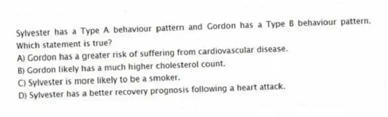 Sylvester has a Type A behaviour pattern and Gordon has a Type B behaviour pattern. Which statement is true?
A) Gordon has a greater risk of suffering from cardiovascular disease.
B) Gordon likely has a much higher cholesterol count.
C) Sylvester is more likely to be a smoker.
D) Sylvester has a better recovery prognosis following a heart attack.
