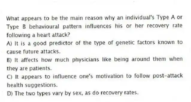 What appears to be the main reason why an individual's Type A or Type B behavioural pattern influences his or her recovery rate following a heart attack?
A) It is a good predictor of the type of genetic factors known to cause future attacks.
B) It affects how much physicians like being around them when they are patients.
C) It appears to influence one's motivation to follow post-attack health suggestions.
D) The two types vary by sex, as do recovery rates.