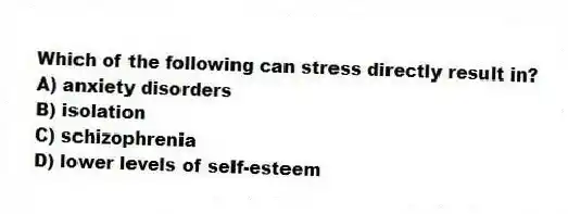 Which of the following can stress directly result in?
A) anxiety disorders
B) isolation
C) schizophrenia
D) lower levels of self-esteem