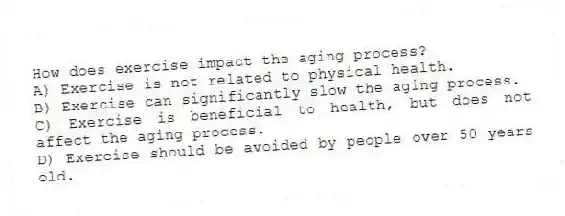 How does exercise impact the aging process?
A) Exercise is not related to physical health.
B) Exercise can significantly slow the aging process.
C) Exercise is beneficial to health, but does not affect the aging process.
D) Exercise should be avoided by people over 50 years old.