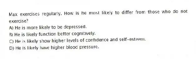 Max exercises regularly. How is he most likely to differ from those who do not exercise?
A) He is more likely to be depressed.
B) He is likely function better cognitively.
C) He is likely show higher levels of confidence and self-esteem.
D) He is likely have higher blood pressure.