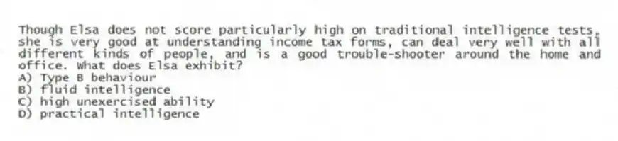 Though Elsa does not score particularly high on traditional intelligence tests, she is very good at understanding income tax forms, can deal very well with all different kinds of people, and is a good trouble-shooter around the home and office. What does Elsa exhibit?
A) Type B behaviour
B) fluid intelligence
C) high unexercised ability
D) practical intelligence