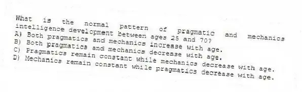 What is the normal pattern of pragmatic and mechanics intelligence development between ages 25 and 70?
A) Both pragmatics and mechanics increase with age.
B) Both pragmatics and mechanics decrease with age.
C) Pragmatics remain constant while mechanics decrease with age.
D) Mechanics remain constant while pragmatics decrease with age.
