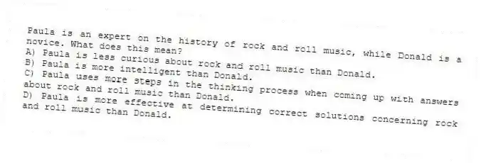 Paula is an expert on the history of rock and roll music, while Donald is a novice. What does this mean?
A) Paula is less curious about rock and roll music than Donald.
B) Paula is more intelligent than Donald.
C) Paula uses more steps in the thinking process when coming up with answers about rock and roll music than Donald.
D) Paula is more effective at determining correct solutions concerning rock and roll music than Donald.