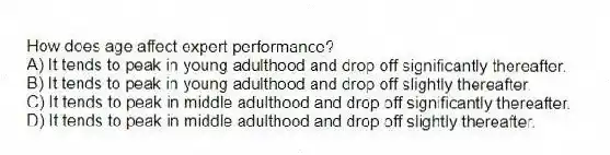 How does age affect expert performance?
A) It tends to peak in young adulthood and drop off significantly thereafter.
B) It tends to peak in young adulthood and drop off slightly thereafter.
C) It tends to peak in middle adulthood and drop off significantly thereafter.
D) It tends to peak in middle adulthood and drop off slightly thereafter.