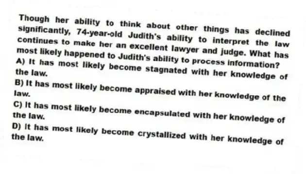 Though her ability to think about other things has declined significantly, 74-year-old Judith's ability to interpret the law continues to make her an excellent lawyer and judge. What has most likely happened to Judith's ability to process information?
A) It has most likely become stagnated with her knowledge of the law.
B) It has most likely become appraised with her knowledge of the law.
C) It has most likely become encapsulated with her knowledge of the law.
D) It has most likely become crystallized with her knowledge of the law.