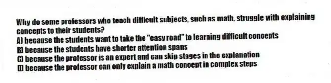 Why do some professors who teach difficult subjects, such as math, struggle with explaining concepts to their students?
A) because the students want to take the "easy road" to learning difficult concepts
B) because the students have shorter attention spans
C) because the professor is an expert and can skip stages in the explanation
D) because the professor can only explain a math concept in complex steps