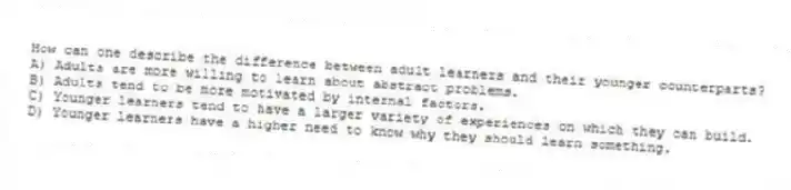 How can one describe the difference between adult learners and their younger counterparts?
A) Adults are more willing to learn about abstract problems.
B) Adults tend to be more motivated by internal factors.
C) Younger learners tend to have a larger variety of experiences on which they can build.
D) Younger learners have a higher need to know why they should learn something.