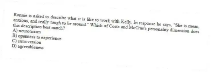 Ronnie is asked to describe what it is like to work with Kelly. In response he says, "She is mean, anxious, and really tough to be around." Which of Costa and McCrae's personality dimension does this description best match?
A) neuroticism
B) openness to experience
C) extroversion
D) agreeableness