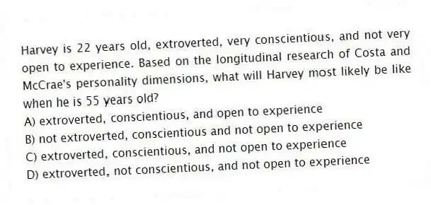 Harvey is 22 years old, extroverted, very conscientious, and not very open to experience. Based on the longitudinal research of Costa and McCrae's personality dimensions, what will Harvey most likely be like when he is 55 years old?
A) extroverted, conscientious, and open to experience
B) not extroverted, conscientious and not open to experience
C) extroverted, conscientious, and not open to experience
D) extroverted, not conscientious, and not open to experience