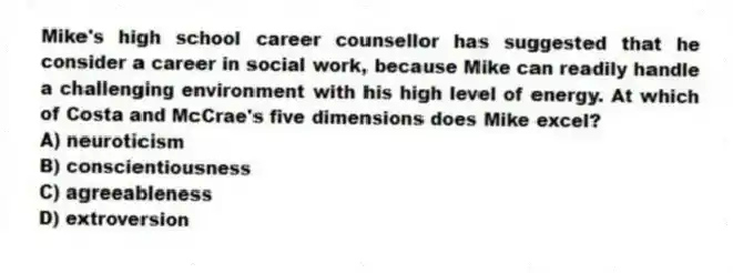 Mike's high school career counsellor has suggested that he consider a career in social work, because Mike can readily handle a challenging environment with his high level of energy. At which of Costa and McCrae's five dimensions does Mike excel?
A) neuroticism
B) conscientiousness
C) agreeableness
D) extroversion