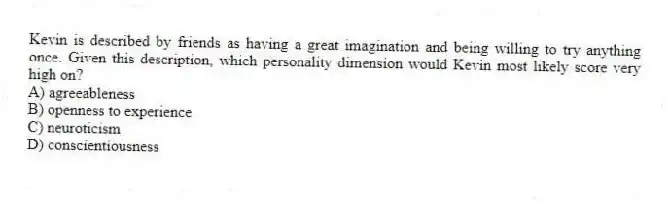 Kevin is described by friends as having a great imagination and being willing to try anything once. Given this description, which personality dimension would Kevin most likely score very high on?
A) agreeableness
B) openness to experience
C) neuroticism
D) conscientiousness