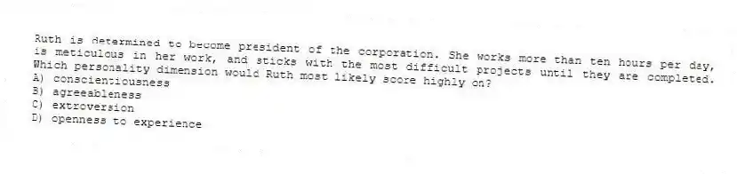 Ruth is determined to become president of the corporation. She works more than ten hours per day, is meticulous in her work, and sticks with the most difficult projects until they are completed. Which personality dimension would Ruth most likely score highly on?
A) conscientiousness
B) agreeableness
C) extroversion
D) openness to experience