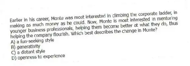 Earlier in his career, Monte was most interested in climbing the corporate ladder, in making as much money as he could. Now, Monte is most interested in mentoring younger business professionals, helping them become better at what they do, thus helping the company flourish. Which best describes the change in Monte?
A) a fun-seeking style
B) generativity
C) a distant style
D) openness to experience