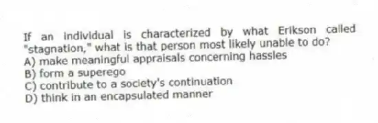 If an individual is characterized by what Erikson called "stagnation," what is that person most likely unable to do?
A) make meaningful appraisals concerning hassles
B) form a superego
C) contribute to a society's continuation
D) think in an encapsulated manner