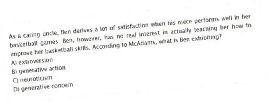 As a caring uncle, Ben derives a lot of satisfaction when his niece performs well in her basketball games. Ben, however, has no real interest in actually teaching her how to improve her basketball skills. According to McAdams, what is Ben exhibiting?
A) extroversion
B) generative action
C) neuroticism
D) generative concern