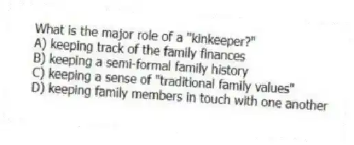 What is the major role of a "kinkeeper?"
A) keeping track of the family finances
B) keeping a semi-formal family history
C) keeping a sense of "traditional family values"
D) keeping family members in touch with one another