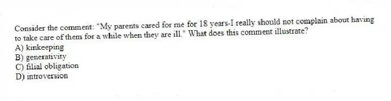 Consider the comment: "My parents cared for me for 18 years-I really should not complain about having to take care of them for a while when they are ill." What does this comment illustrate?
A) kinkeeping
B) generativity
C) filial obligation
D) introversion