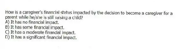 How is a caregiver's financial status impacted by the decision to become a caregiver for a parent while he/she is still raising a child?
A) It has no financial impact.
B) It has some financial impact.
C) It has a moderate financial impact.
D) It has a significant financial impact.