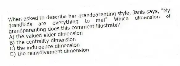 When asked to describe her grandparenting style, Janis says, "My grandkids are everything to me!" Which dimension of grandparenting does this comment illustrate?
A) the valued elder dimension
B) the centrality dimension
C) the indulgence dimension
D) the reinvolvement dimension