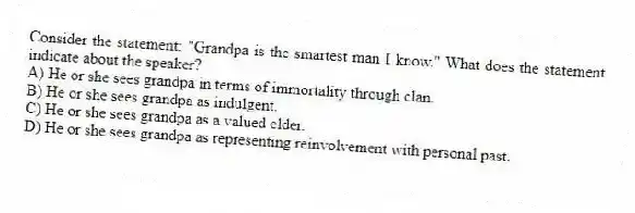 Consider the statement: "Grandpa is the smartest man I know." What does the statement indicate about the speaker?
A) He or she sees grandpa in terms of immortality through clan.
B) He or she sees grandpa as indulgent.
C) He or she sees grandpa as a valued elder.
D) He or she sees grandpa as representing reinvolvement with personal past.