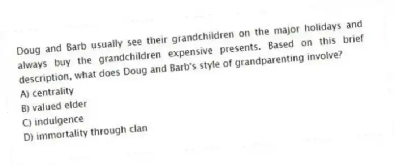 Doug and Barb usually see their grandchildren on the major holidays and always buy the grandchildren expensive presents. Based on this brief description, what does Doug and Barb's style of grandparenting involve?
A) centrality
B) valued elder
C) indulgence
D) immortality through clan