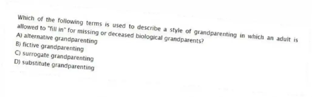 Which of the following terms is used to describe a style of grandparenting in which an adult is allowed to "fill in" for missing or deceased biological grandparents?
A) alternative grandparenting
B) fictive grandparenting
C) surrogate grandparenting
D) substitute grandparenting
