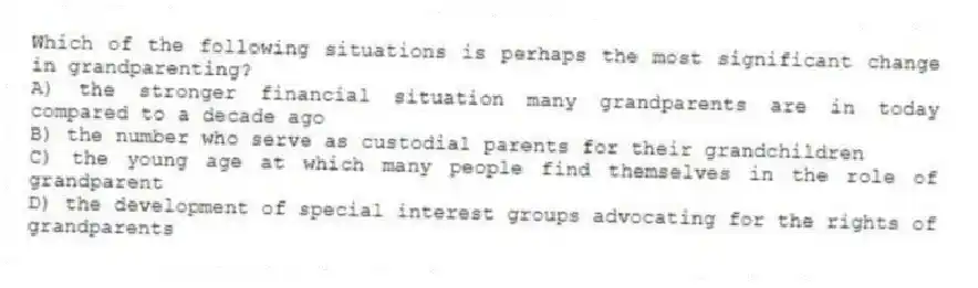 Which of the following situations is perhaps the most significant change in grandparenting?
A) the stronger financial situation many grandparents are in today compared to a decade ago
B) the number who serve as custodial parents for their grandchildren
C) the young age at which many people find themselves in the role of grandparent
D) the development of special interest groups advocating for the rights of grandparents