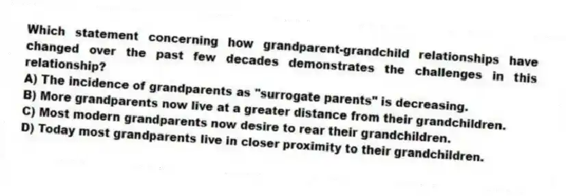 Which statement concerning how grandparent-grandchild relationships have changed over the past few decades demonstrates the challenges in this relationship?
A) The incidence of grandparents as "surrogate parents" is decreasing.
B) More grandparents now live at a greater distance from their grandchildren.
C) Most modern grandparents now desire to rear their grandchildren.
D) Today most grandparents live in closer proximity to their grandchildren.