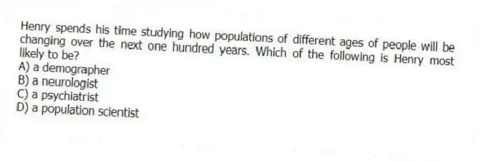 Henry spends his time studying how populations of different ages of people will be changing over the next one hundred years. Which of the following is Henry most likely to be?
A) a demographer
B) a neurologist
C) a psychiatrist
D) a population scientist