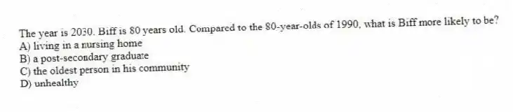 The year is 2030. Biff is 80 years old. Compared to the 80-year-olds of 1990, what is Biff more likely to be?
A) living in a nursing home
B) a post-secondary graduate
C) the oldest person in his community
D) unhealthy