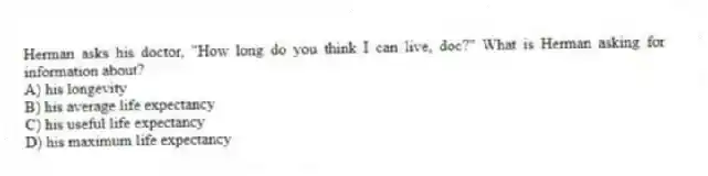 Herman asks his doctor, "How long do you think I can live, doc?" What is Herman asking for information about?
A) his longevity
B) his average life expectancy
C) his useful life expectancy
D) his maximum life expectancy