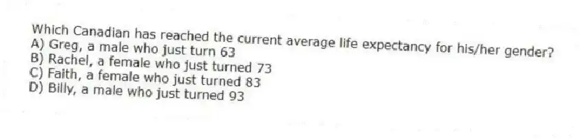 Which Canadian has reached the current average life expectancy for his/her gender?
A) Greg, a male who just turn 63
B) Rachel, a female who just turned 73
C) Faith, a female who just turned 83
D) Billy, a male who just turned 93