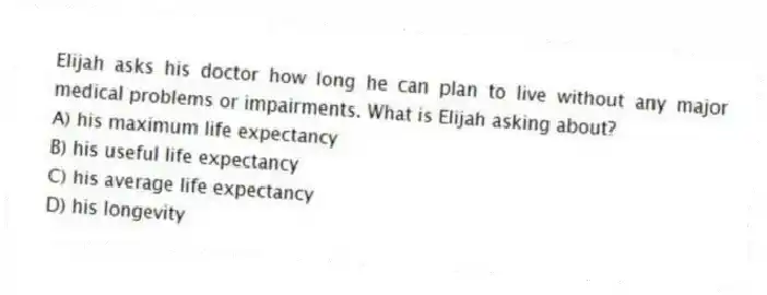 Elijah asks his doctor how long he can plan to live without any major medical problems or impairments. What is Elijah asking about?
A) his maximum life expectancy
B) his useful life expectancy
C) his average life expectancy
D) his longevity