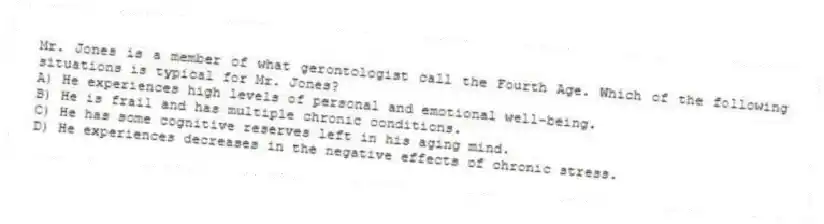 Mr. Jones is a member of what gerontologist call the Fourth Age. Which of the following situations is typical for Mr. Jones?
A) He experiences high levels of personal and emotional well-being.
B) He is frail and has multiple chronic conditions.
C) He has some cognitive reserves left in his aging mind.
D) He experiences decreases in the negative effects of chronic stress.