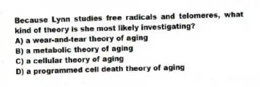 Because Lynn studies free radicals and telomeres, what kind of theory is she most likely investigating?
A) a wear-and-tear theory of aging
B) a metabolic theory of aging
C) a cellular theory of aging
D) a programmed cell death theory of aging