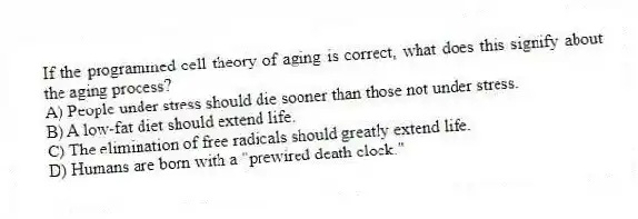 If the programmed cell theory of aging is correct, what does this signify about the aging process?
A) People under stress should die sooner than those not under stress.
B) A low-fat diet should extend life.
C) The elimination of free radicals should greatly extend life.
D) Humans are born with a "prewired death clock."