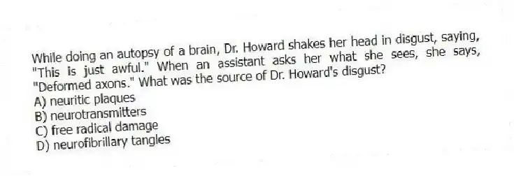 While doing an autopsy of a brain, Dr. Howard shakes her head in disgust, saying, "This is just awful." When an assistant asks her what she sees, she says, "Deformed axons." What was the source of Dr. Howard's disgust?
A) neuritic plaques
B) neurotransmitters
C) free radical damage
D) neurofibrillary tangles