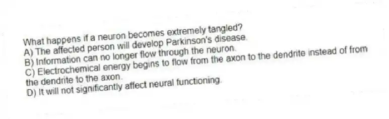 What happens if a neuron becomes extremely tangled?
A) The affected person will develop Parkinson's disease.
B) Information can no longer flow through the neuron.
C) Electrochemical energy begins to flow from the axon to the dendrite instead of from the dendrite to the axon.
D) It will not significantly affect neural functioning.