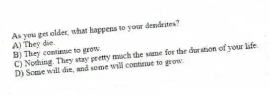 As you get older, what happens to your dendrites?
A) They die.
B) They continue to grow.
C) Nothing. They stay pretty much the same for the duration of your life.
D) Some will die, and some will continue to grow.